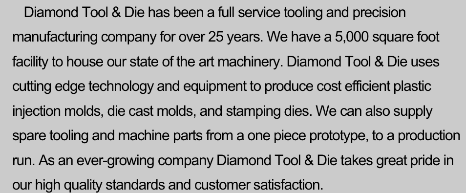      Diamond Tool & Die has been a full service tooling and precision manufacturing company for over 25 years. We have a 5,000 square foot facility to house our state of the art machinery. Diamond Tool & Die uses cutting edge technology and equipment to produce cost efficient plastic injection molds, die cast molds, and stamping dies. We can also supply spare tooling and machine parts from a one piece prototype, to a production run. As an ever-growing company Diamond Tool & Die takes great pride in our high quality standards and customer satisfaction.